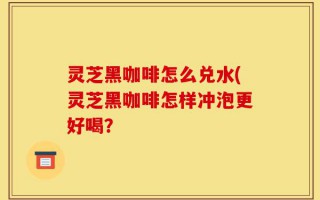 灵芝黑咖啡怎么兑水(灵芝黑咖啡怎样冲泡更好喝？