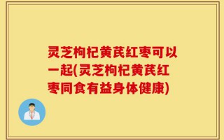 灵芝枸杞黄芪红枣可以一起(灵芝枸杞黄芪红枣同食有益身体健康)