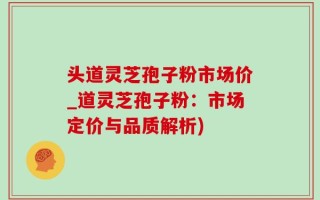 头道灵芝孢子粉市场价_道灵芝孢子粉：市场定价与品质解析)