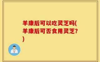 羊康后可以吃灵芝吗(羊康后可否食用灵芝？)