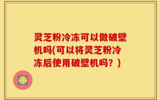 灵芝粉冷冻可以做破壁机吗(可以将灵芝粉冷冻后使用破壁机吗？)