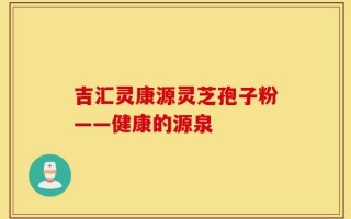吉汇灵康源灵芝孢子粉——健康的源泉