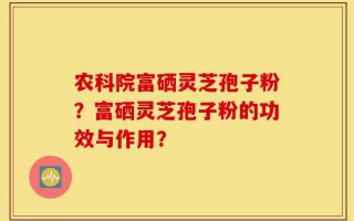 农科院富硒灵芝孢子粉？富硒灵芝孢子粉的功效与作用？
