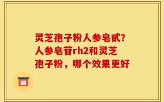 灵芝孢子粉人参皂甙？人参皂苷rh2和灵芝孢子粉，哪个效果更好