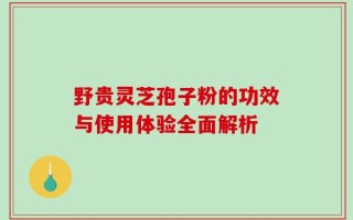 野贵灵芝孢子粉的功效与使用体验全面解析