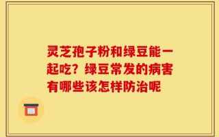 灵芝孢子粉和绿豆能一起吃？绿豆常发的病害有哪些该怎样防治呢