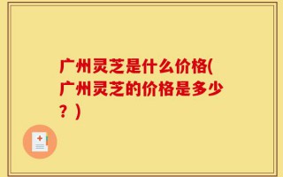 广州灵芝是什么价格(广州灵芝的价格是多少？)