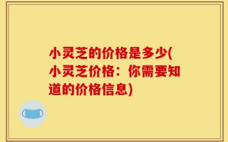 小灵芝的价格是多少(小灵芝价格：你需要知道的价格信息)