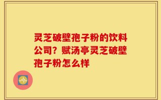 灵芝破壁孢子粉的饮料公司？赋汤亭灵芝破壁孢子粉怎么样