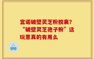 宫诺破壁灵芝粉胶襄？“破壁灵芝孢子粉”这玩意真的有用么