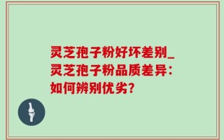 灵芝孢子粉好坏差别_灵芝孢子粉品质差异：如何辨别优劣？