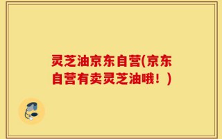灵芝油京东自营(京东自营有卖灵芝油哦！)