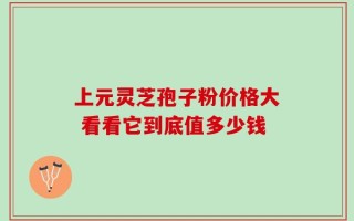 上元灵芝孢子粉价格大 看看它到底值多少钱