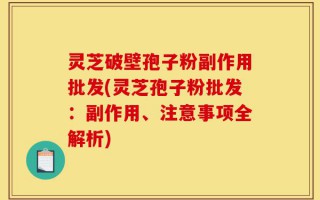 灵芝破壁孢子粉副作用批发(灵芝孢子粉批发：副作用、注意事项全解析)