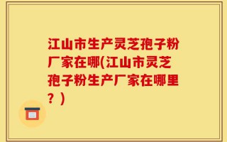 江山市生产灵芝孢子粉厂家在哪(江山市灵芝孢子粉生产厂家在哪里？)