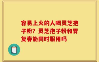 容易上火的人喝灵芝孢子粉？灵芝孢子粉和胃复春能同时服用吗