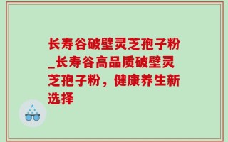 长寿谷破壁灵芝孢子粉_长寿谷高品质破壁灵芝孢子粉，健康养生新选择