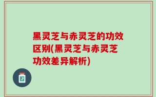 黑灵芝与赤灵芝的功效区别(黑灵芝与赤灵芝功效差异解析)