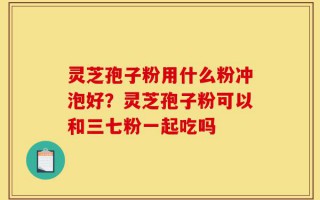 灵芝孢子粉用什么粉冲泡好？灵芝孢子粉可以和三七粉一起吃吗