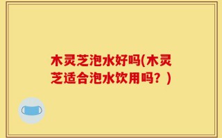 木灵芝泡水好吗(木灵芝适合泡水饮用吗？)