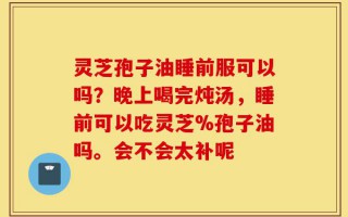 灵芝孢子油睡前服可以吗？晚上喝完炖汤，睡前可以吃灵芝%孢子油吗。会不会太补呢