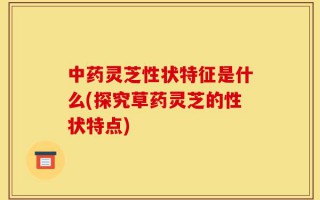 中药灵芝性状特征是什么(探究草药灵芝的性状特点)