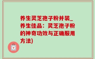 养生灵芝孢子粉并装_养生佳品：灵芝孢子粉的神奇功效与正确服用方法)