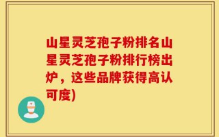 山星灵芝孢子粉排名山星灵芝孢子粉排行榜出炉，这些品牌获得高认可度)
