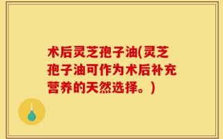术后灵芝孢子油(灵芝孢子油可作为术后补充营养的天然选择。)