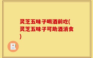 灵芝五味子喝酒前吃(灵芝五味子可助酒消食)
