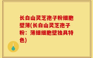 长白山灵芝孢子粉细胞壁薄(长白山灵芝孢子粉：薄细细胞壁独具特色)