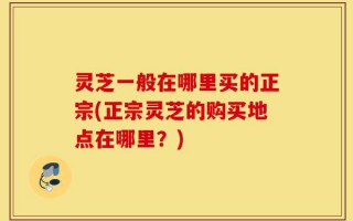 灵芝一般在哪里买的正宗(正宗灵芝的购买地点在哪里？)