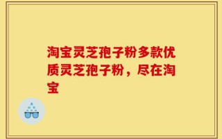 淘宝灵芝孢子粉多款优质灵芝孢子粉，尽在淘宝