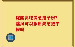 尿酸高吃灵芝孢子粉？痛风可以服用灵芝孢子粉吗