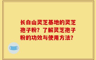 长白山灵芝基地的灵芝孢子粉？了解灵芝孢子粉的功效与使用方法？