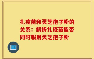 扎疫苗和灵芝孢子粉的关系：解析扎疫苗能否同时服用灵芝孢子粉