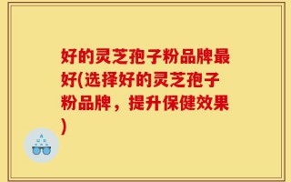 好的灵芝孢子粉品牌最好(选择好的灵芝孢子粉品牌，提升保健效果)