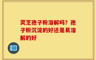 灵芝孢子粉溶解吗？孢子粉沉淀的好还是易溶解的好