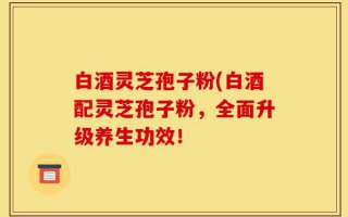 白酒灵芝孢子粉(白酒配灵芝孢子粉，全面升级养生功效！
