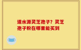 道水源灵芝孢子？灵芝孢子粉在哪里能买到