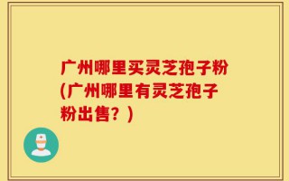 广州哪里买灵芝孢子粉(广州哪里有灵芝孢子粉出售？)