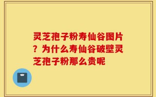 灵芝孢子粉寿仙谷图片？为什么寿仙谷破壁灵芝孢子粉那么贵呢