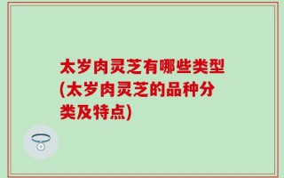 太岁肉灵芝有哪些类型(太岁肉灵芝的品种分类及特点)
