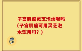 子宫肌瘤灵芝泡水喝吗(子宫肌瘤可用灵芝泡水饮用吗？)