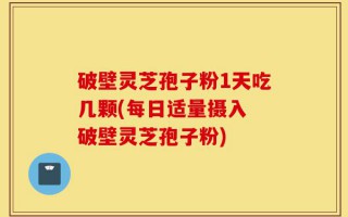 破壁灵芝孢子粉1天吃几颗(每日适量摄入 破壁灵芝孢子粉)