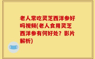 老人常吃灵芝西洋参好吗视频(老人食用灵芝西洋参有何好处？影片解析)