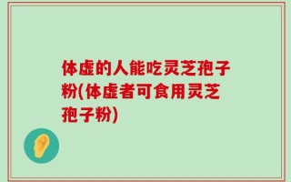 体虚的人能吃灵芝孢子粉(体虚者可食用灵芝孢子粉)