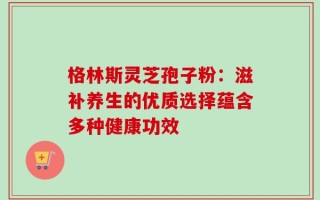 格林斯灵芝孢子粉：滋补养生的优质选择蕴含多种健康功效