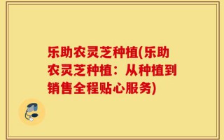 乐助农灵芝种植(乐助农灵芝种植：从种植到销售全程贴心服务)