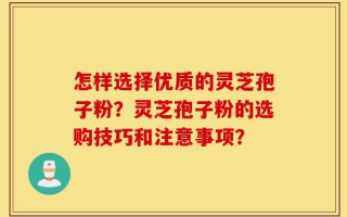 怎样选择优质的灵芝孢子粉？灵芝孢子粉的选购技巧和注意事项？
